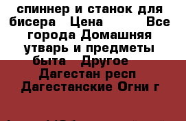 спиннер и станок для бисера › Цена ­ 500 - Все города Домашняя утварь и предметы быта » Другое   . Дагестан респ.,Дагестанские Огни г.